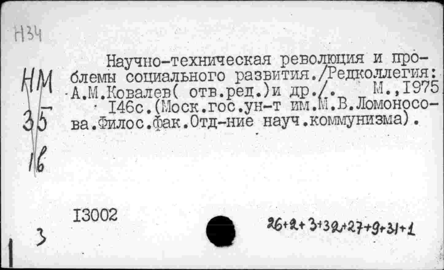 ﻿Научно-техническая революция и проблемы социального развития./Редколлегия: •А.М.КовалевС отв.ред.)и др./.	М.,197Ь
• 146с.(Моск.гос.ун-т им.м.В.Ломоносова. Филос.фак.Отд-ние науч.коммунизма).
13002
